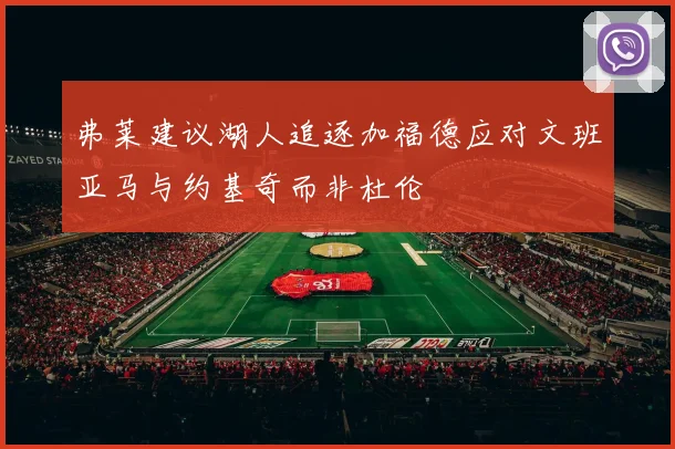弗莱建议湖人追逐加福德应对文班亚马与约基奇而非杜伦