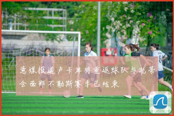 意媒报道卢卡库将重返球队与孔蒂会面那不勒斯赛季已结束
