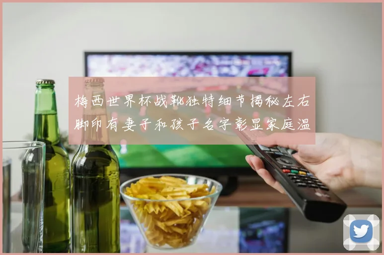 梅西世界杯战靴独特细节揭秘左右脚印有妻子和孩子名字彰显家庭温暖