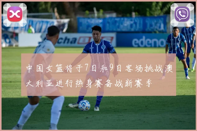 中国女篮将于7日和9日客场挑战澳大利亚进行热身赛备战新赛季