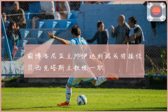 前博洛尼亚主帅伊达利诺或将接任贝西克塔斯主教练一职