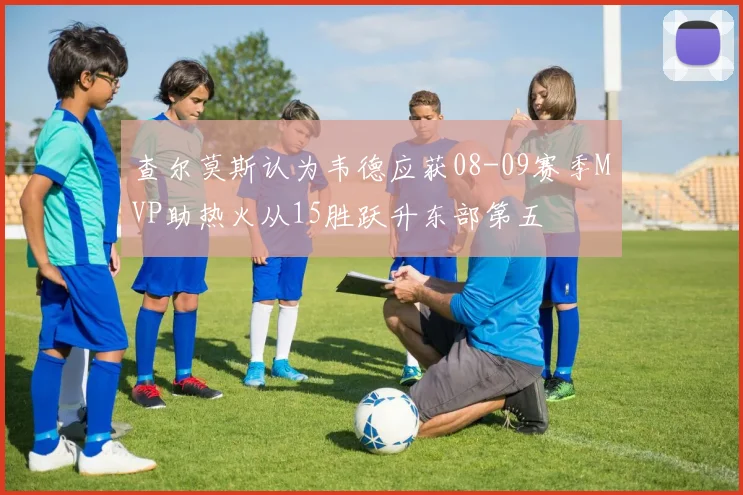 查尔莫斯认为韦德应获08-09赛季MVP助热火从15胜跃升东部第五