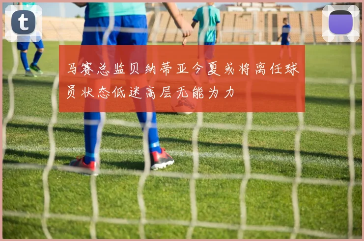 马赛总监贝纳蒂亚今夏或将离任球员状态低迷高层无能为力