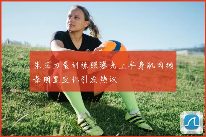 朱正力量训练照曝光上半身肌肉线条明显变化引发热议