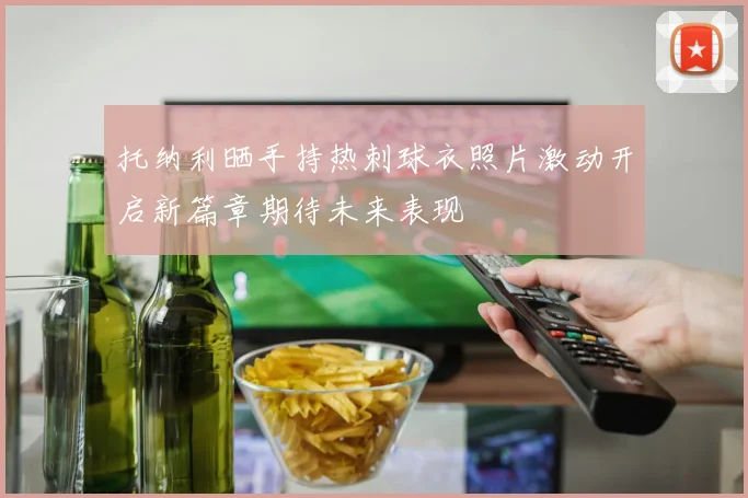 托纳利晒手持热刺球衣照片激动开启新篇章期待未来表现