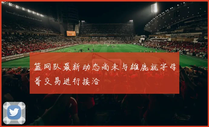 篮网队最新动态尚未与雄鹿就字母哥交易进行接洽
