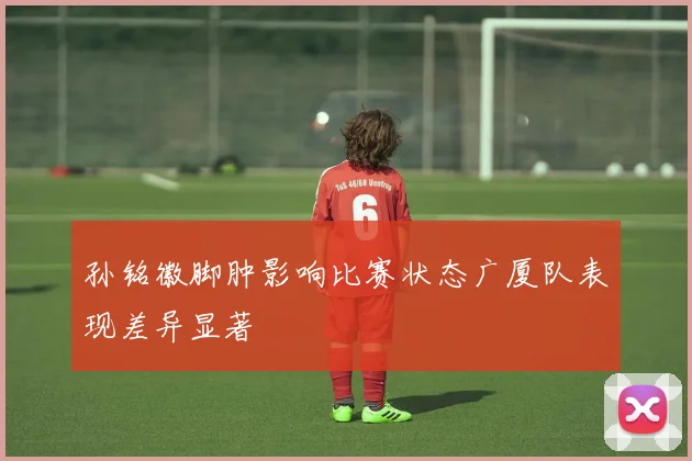 孙铭徽脚肿影响比赛状态广厦队表现差异显著