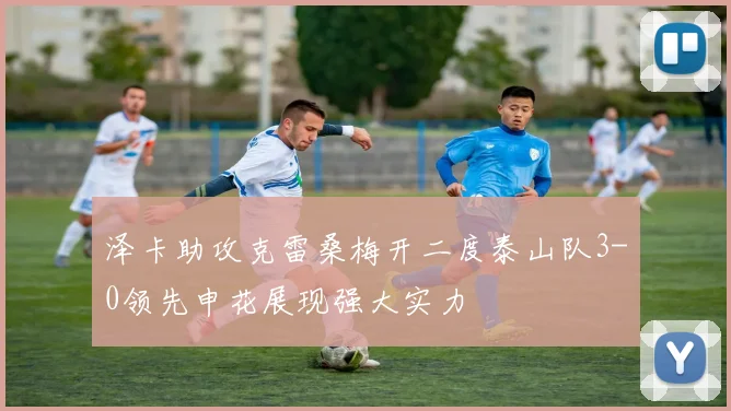 泽卡助攻克雷桑梅开二度泰山队3-0领先申花展现强大实力