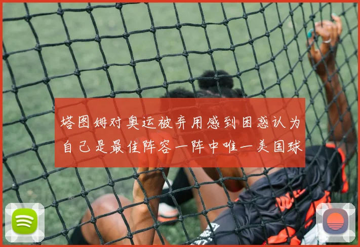 塔图姆对奥运被弃用感到困惑认为自己是最佳阵容一阵中唯一美国球员