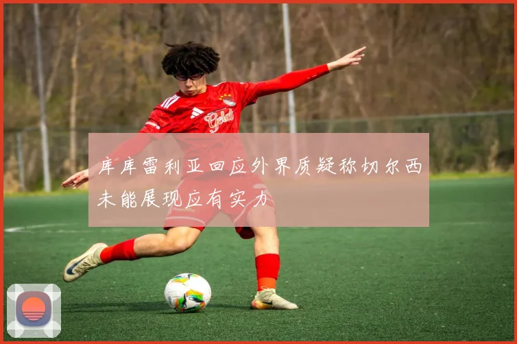 库库雷利亚回应外界质疑称切尔西未能展现应有实力