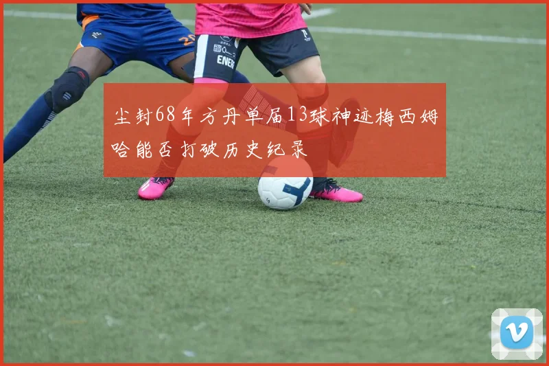 尘封68年方丹单届13球神迹梅西姆哈能否打破历史纪录