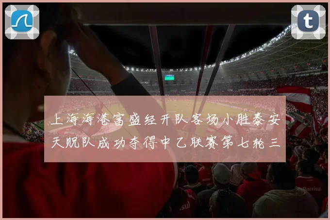 上海海港富盛经开队客场小胜泰安天贶队成功夺得中乙联赛第七轮三分