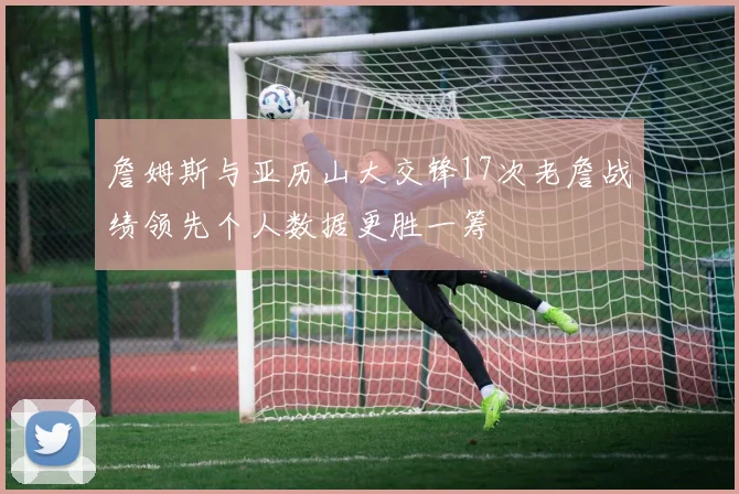詹姆斯与亚历山大交锋17次老詹战绩领先个人数据更胜一筹