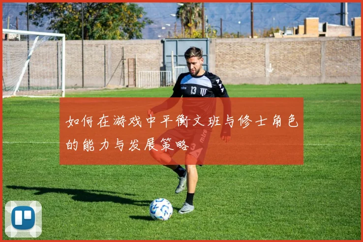 如何在游戏中平衡文班与修士角色的能力与发展策略