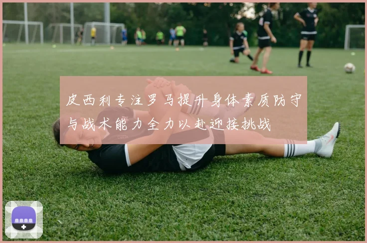 皮西利专注罗马提升身体素质防守与战术能力全力以赴迎接挑战